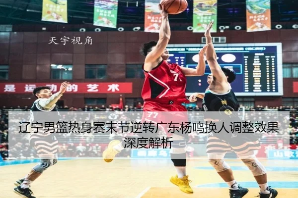 辽宁男篮热身赛末节逆转广东杨鸣换人调整效果深度解析 | kaiyun